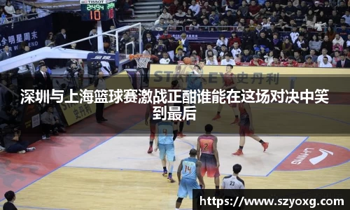 深圳与上海篮球赛激战正酣谁能在这场对决中笑到最后